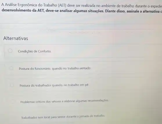 A Análise Ergonômica do Trabalho (AET) deve ser realizada no ambiente de trabalho durante o expedie
desenvolvimento da AET, deve -se analisar algumas situações Diante disso, assinale a alternativa c
Alternativas
Condições de Conforto.
Postura do funcionário, quando no trabalho sentado.
Postura do trabalhador quando no trabalho em pé.
Problemas criticos dos setores e elaborar algumas recomendações.
Trabalhador tem local para sentar durante a jornada de trabalho.