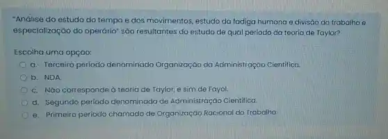 "Análise do estudo do tempo e dos movimentos estudo da fadiga humana e divisão do trabalho e
especialização do operário" são resultantes do estudo de qual período da teoria de Taylor?
Escolha uma opção:
a. Terceiro periodo denominado Organização da Administração Cientifica.
b. NDA.
C. Não corresponde à teoria de Taylor,e sim de Fayol
d. Segundo periodo denominado de Administração Cientifica.
e. Primeiro período chamado de Organização Racional do Trabalho.