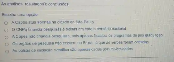 As análises , resultados'e conclusōes
Escolha uma opção:
A Capes atua apenas na cidade de São Paulo
CNPQ financia pesquisas e bolsas em todo o território nacional
A Capes não financia pesquisas, pois apenas fiscaliza os programas de pos graduação
Os órgãos de pesquisa não existem no Brasil, já que as verbas foram cortadas
As bolsas de iniciação cientifica são apenas dadas por universidades