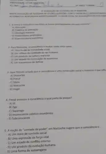 ANNESTIVE
NESTA AVALIACIO DEFIL LOSOF A DE 10 (DEZ) QUEST GEL COMO 1 UNCORD ED.2. C.IDSORCING s
ALTERN ATIVA RESPOND IDALASSE RTING MENTEL O VILCA TOT UNIVACT OEDE posan
1. Acritica a consciencia em Marx se hasela principalmente em mal concerto
- A) Alienação
- B) Dialetica da allenação
- C) Ideologia manista
- D) Materialismo aristotelics
- E) Superestrutura económica
2. Para Nietzsche, a consciencia é muitas weres vista comor.
- A) Uma ilusão da moralidade crista
- B) Um reflexo da realidade do ser humano
- C) Um produto da cultura manista
- D) Um estado de iluminação da economia
- E) Um mecanismo de defesa
3. Qual filósofo propos que a consciencia
historica eque influ
- A) Descartes
- B) Freud
- C) Marx
- D) Nietzsche
-E) Hegel
4. Freud associou a consciência a qual parte da psique?
- A) Id
- B) Ego
- C) Superego
- D) Inconsciente coletivo económico
- E) Subconsciente
5. A noção de "vontade de poder" em Nietzsche sugere que a consciencia E:
- A) Um meio de controle social
- B) Uma expressão da força vital
Um estado de conflito interno
- D) Um produto da evolução humana
- E) Uma forma de autoengano