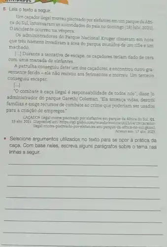 announces
8. Leia o texto a seguir.
Um caçador ilegal morreu pisoteado por elefantes em um parque da Áfri-
ca do Sul, informaram as autoridades do país no domingo (18) [abr.2021].
incidente ocorreu na véspera.
Os administradores do Parque Nacional Kruger disseram em nota
que três homens invadiram a área do parque munidos de um rifle e um
machado.
[..] Durante a tentativa de escape, os caçadores teriam dado de cara
com uma manada de elefantes.
A patrulha conseguiu deter um dos caçadores, e encontrou outro gra-
vemente ferido-ele não resistiu aos ferimentos e morreu. Um terceiro
conseguiu escapar.
()
"O combate à caça ilegal é responsabilidade de todos nós", disse To
administrador do parque Gareth] Coleman. "Ela ameaça vidas, destrói
familias e exige recursos de combate ao crime que poderiam ser usados
para a criação de empregos."
CACADOR ilegal morre pisoteado por elefantes em parque da Africa do Sul. G1
19 abr. 2021. Disponível em : https://g1.globo.com/mundo /noticia/2021/04/19/cacador
ilegal-morre-pisoteado -por-elefantes-em-parque-da -africa-do-sul.ghtml
Acesso em: 17 abr.2023.
Selecione argumentos utilizados no texto para se opor à prática da
caça. Com base neles , escreva alguns parágrafos sobre o tema nas
linhas a seguir.
__