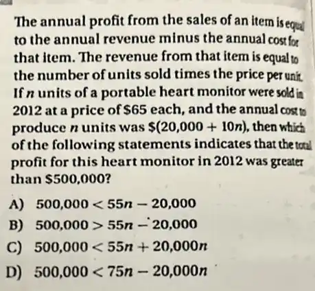 The annual profit from the sales of an item is equal
to the annual revenue minus the annual cost for
that item. The revenue from that item is equal to
the number of units sold times the price per unit.
If n units of a portable heart monitor were sold in
2012 at a price of 65 each, and the annual cost to
produce n units was (20,000+10n) , then which
of the following statements indicates that the total
profit for this heart monitor in 2012 was greater
than 500,000
A) 500,000lt 55n-20,000
B) 500,000gt 55n-20,000
C) 500,000lt 55n+20,000n
D) 500,000lt 75n-20,000n