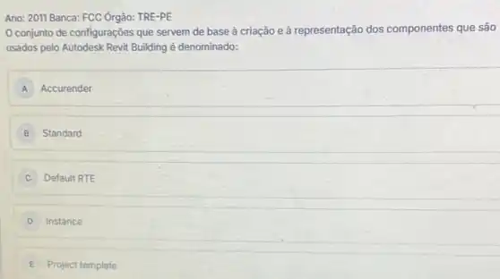 Ano: 2011 Banca: FCC Órgão:TRE-PE
conjunto de configurações que servem de base à criação e à representação dos componentes que são
usados pelo Autodesk Revit Building é denominado:
A Accurender
B Standard
Default RTE
Instance
E Project template