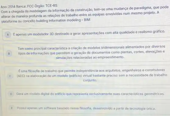 Ano: 2014 Banca: FCC Órgão: TCE-RS
Com a chegada da modelagem da informação da construção, tem-se uma mudança de paradigma, que pode
alterar de maneira profunda as relações de trabalho entre as equipes envolvidas num mesmo projeto. A
plataforma ou conceito building information modeling - BIM:
A
E apenas um modelador 3D destinado a gerar apresentações com alta qualidade e realismo gráfico.
A
Tem como principal caracteristica a criação de modelos tridimensionais alimentados por diversos
B tipos de informações que permitem a geração de documentos como plantas, cortes elevaçōes e B
simulaçōes relacionadas ao empreendimento.
Euma filosofia de trabalho que permite independência aos arquitetos, engenheiros e construtores
(AEC) na elaboração de um modelo (edificio) virtual bastante preciso sem a necessidade de trabalho
conjunto.
D Gera um modelo digital do edificio que representa exclusivamente suas caracteristicas geométricas.
E Possul apenas um software baseadc nessa filosofia, desenvolvido vido a partir de tecnologia única.