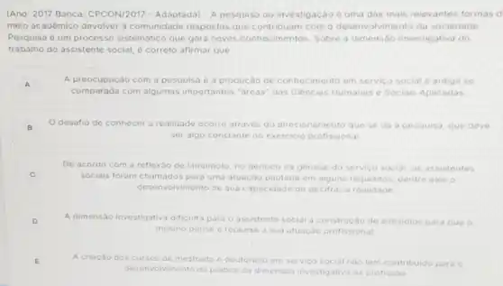 (Ano: 2017 Banca CPCON/2017 - Adaptada) - A pesquisa ou investigação d uma das mais relevantes formas d
meio acadêmico devolver a comunidade respostas que contribuam com o desenvo Ivimento da sociedade
Pesquisa é um processo sistematico que gera novos conhecimentos. Sobre a dimensao investigativa do
trabalho do assistente social é correto afirmar que:
A
A preocupação com a pesquisa o a produção de conhecimento em servico social é antiga se
comparada com algumas importantes "dreas" das Ciências Humanas e Sociais Aplicadas
B
Odesafio de conhecer a realidade ocorre atraves do direcionament que se	deve
ser algo constante no exercicio profissional
De acordo com a reflexǎo de lamamoto, no periodo da genese do servico o social, os assistentes
C	sqciais foram chamados para uma atuação pautada em halguns requisitos, dentre eles
desenvolvimento de sua capacidade de decifrar a realidade
D	A dimensão investigativa dificulta para o assistente social a construção de subsidios para que o
mesmo pense e repense a sua atuação profissional
E
A criação dos cursos de mestrado doutorado em servico	Inào tem contribuido para o
desenvolvimento da pratica da dimensio investigativa na profissao