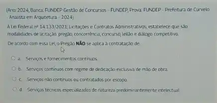 (Ano: 2024, Banca: FUNDEP Gestão de Concursos - FUNDER Prova: FUNDEP - Prefetura de Curvelo
Analista em Arquitetura -2024)
A Lei Federal n^214.133/2021 Lictaçdes e Contratos Administrativos estabelece que salo
modalidades de lictação: pregio,concorrénce, concurse, leiLio e didiogo competitivo.
De acordo com essa Lei o Pregso NXO se aplica à contratação de
a Servicos efornecimentos continuos
b. Servicos continuos com regime de dedicação exclusiva de mao de obra.
c. Serviços nǎo continuos ou contratados por escopo
d. Serviços técricos especializados de natureza predominantemente intelectual