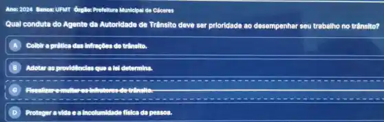 Ano: 2024 Banca:UFMT órgão:Prefeltura Municipal de Cáceres
Qual conduta do Agente da Autoridade de Trânsito deve ser prioridade ao desempenhar seu trabalho no trânsito?
A Colbir a prática das infrações de trânsito.
B Adotar as providênclas que a lel determina.
)
D Proteger avidaea incolumidade fisica da pessoa.