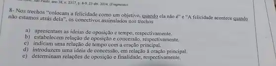 ano 38, n. 2317, p 8-9.23 abr. 2014. (Fragmento)
8- Nos trechos "colocam a felicidade como um objetivo, quando ela não
acute (e)''e''A felicidade acontece quando não estamos atrás dela", os conectivos assinalados nos trechos
a) apresentam as ideias de oposição e tempo respectivamente.
b) estabelecem relação de oposição e concessão , respectivamente.
c) indicam uma relação de tempo com a oração principal.
d) introduzem uma ideia de concessão, em relação à oração principal.
e) determinam relações de oposição e finalidade , respectivamente.