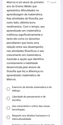 ano do Ensino Médio que
apresentou dificuldades na
aprendizagem de matemática.
Nas atividades de filosofia, por
outro lado , obtinha bons
rendimentos . Com o tempo , seu
aprendizado em matemática
melhorou significativam ente e
tanto ele como os docentes
perceberam que havia uma
relação entre seu desempenho
nas atividades filosóficas e seu
crescimento em matemática.
Assinale a opção que identifica
corretamente a habilidade
desenvolvida pelo ensino de
filosofia que fez a diferença no
aprendizado matemático de
Marcos.
Exercício da dúvida sistemática e do
diálogo.
Liberdade de pensamento e de
escolha.
Uso consciente e crítico das novas
tecnologias.
Respeito aos direitos humanos e a
interculturalidade.
Dominio cohro do abotrooão
Marcos é um aluno do primeiro 1 ponto