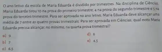 ano letivo da escola de Maria Eduarda é dividido por trimestres Na disciplina de Ciências
Maria Eduarda tirou 10 na prova do primeiro trimestre, 4 na prova do segundo trimestre e5 na
prova do terceiro trimestre Para ser aprovada no ano letivo, Maria Eduarda deve alcançar uma
média de 7 entre as quatro provas trimestrais Para ser aprovada em Ciências, qual nota Maria
Eduarda precisa alcançar, no mínimo, na quarta prova trimestral?
a) 9
d) 6
b) 7
e) 4,5
c) 6,5