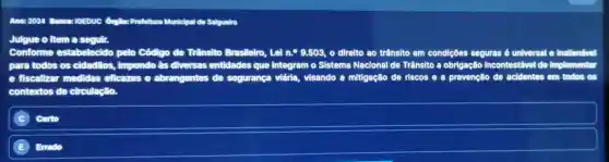 Ano:2024 Banca:10EDUC órgilo: Prefeltura Municipal de Salgueiro
Julgue o item a seguir.
Conforme estabelecido pelo Código de Trânsito Brasileiro, Lel n.^circ 9.503 o direlto ao trânsito em condições seguras é u universal e inallenável
para todos os cidadãos, impondo as diversas entidades que integram o Sistema Nacional de Trânsito a obrigação incontestável de implementar
e fiscallzar medidas eficazes e abrangentes de segurança viária visando a mitigação de riscos e a prevenção de acidentes em todos
contextos de circulação.
Certo
E Errado