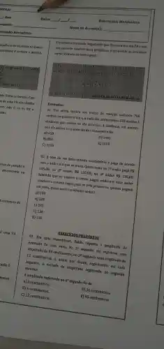 - ANO
GRESSÁO ARITMETICA
equência de números no qual a
secutivos é sempre a mesma.
ma prozessio đi mét cân
ade finita de termos. Caso
s de uma PA são obtidos
lor. Isto é, se at for 0
tão:
rmo de posição n.
decrescente ou
DATA: __ __ 1 __
Oprimeiro resultado importante que discutiremos em PA e que
nos permite resolver bons problemas é conhecido na literatura
como fórmula do termo geral.
Tima PA &
Exemplos:
01. Um atleta iniciou seu treino de natação nadando 700
metros no primeiro dia e, a cada dia acrescentou 150 metros à
distâncla que nadou no dia anterior. A distância, em metros,
que ele nadou no quinto dia de treinamento foi
A) 450
B) 850
D) 1450
C) 1300
E) 1600
02. A taxa de um determinado condomínio é paga de acordo
com o andar em que se mora.Quem mora no 19 andar paga RS
105,00; no 28 andar,
R 120,00
no 3^2 andar R 135,00
Sabendo que os valores a serem pagos estão em cada andar
obedece a mesma regra para os três primeiros quanto pagará
em reais, quem mora no décimo andar?
A) 240
B) 225
C) 235
D) 130
E) 120
EXERCICIOS PROPOSTOS
01. Em uma experiência,Pablo registra a amplitude da
extensão de uma mola. No 10 segundo, ele registrou uma
amplitude de 24 centímetros, no
2^circ 
segundo, uma amplitude de
12 centimetros,e, assim por diante registrando, em cada
segundo, a metade da amplitude registrada no segundo anterior.
A amplitude registrada no 40 segundo foi de
A)3 centímetros.
B) 6 centímetros.
C) 12 centímetros.
D) 36 centímetros.
E) 45 centímetros.
DISCIPLINA:MATEMATICA
NOME DO ALUNO(A): __