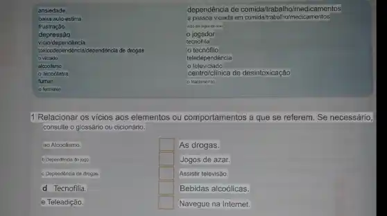 ansiedade
baixa auto-estima
frustração
depressão
vicio/dependência
foxicodependéncia/dependência de drogas
viciado
alcoolismo
alcoólatra
fumar
fumante
1 Relacionar os vicios aos elementos ou comportamentos a que se referem. Se necessário,
consulte o glossário ou dicionário.
ao Alcoolismo.
b Dependência do jogo.
c Dependência de drogas.
d Tecnofilia.
e Teleadição.
square  As drogas.
square  Jogos de azar.
square  Assistir televisão.
square  Bebidas alcoólicas.
square  Navegue na Internet.
dependência de comida/trabalh o/medicamentos
a pessoa viciada em comida/trabalho/medicamentos
vicio em jogos de azar
jogador
tecnofilia
tecnófilo
teledependência
televiciado
centro/clinica de desintoxicação
tratamento