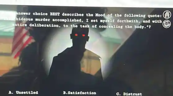 answer choice BEST describes the Nood of the following quotes
hideous murder accomplished, I set myself forthwith , and with
ntire deliberation , to the task of concealing the body."?
Unsettled
B. Satisfaction
C. Distrust