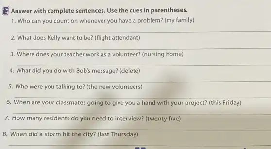 Answer with complete sentences. Use the cues in parentheses.
1. Who can you count on whenever you have a problem? (my family)
__
2. What does Kelly want to be? (flight attendant)
__
3. Where does your teacher work as a volunteer? (nursing home)
__
4. What did you do with Bob's message?(delete)
__
5. Who were you talking to? (the new volunteers)
6. When are your classmates going to give you a hand with your project? (this Friday)
__
7. How many residents do you need to interview?(twenty-five)
__
8. When did a storm hit the city?(last Thursday)