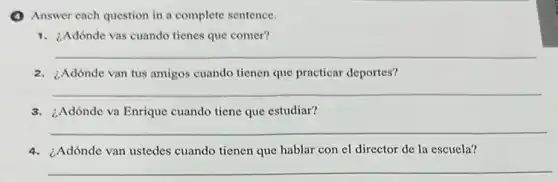 Answer each question in a complete sentence.
1. ¿Adónde vas cuando tienes que comer?
__
2. ¿Adónde van tus amigos cuando tienen que practicar deportes?
__
3. ¿Adónde va Enrique cuando tiene que estudiar?
__
4. ¿Adónde van ustedes cuando tienen que hablar con el director de la escuela?
__