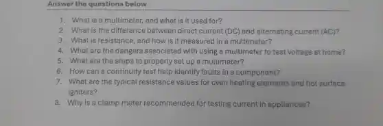 Answer the questions below
1. What is a multimeter, and what is it used for?
2. What is the difference between direct current (DC) and alternating current (AC)?
3. What is resistance, and how is it measured in a multimeter?
4. What are the dangers associated with using a multimeter to test voltage at home?
5. What are the steps to properly set up a multimeter?
6. How can a continuity test help identify faults in a component?
7. What are the typical resistance values for oven heating elements and hot surface
igniters?
8. Why is a clamp meter recommended for testing current in appliances?