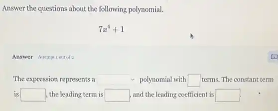 Answer the questions about the following polynomial.
7x^4+1
Answer Attemptiout of 2
The expression represents a square  polynomial with square  terms. The constant term
is square  , the leading term is square  , and the leading coefficient is square