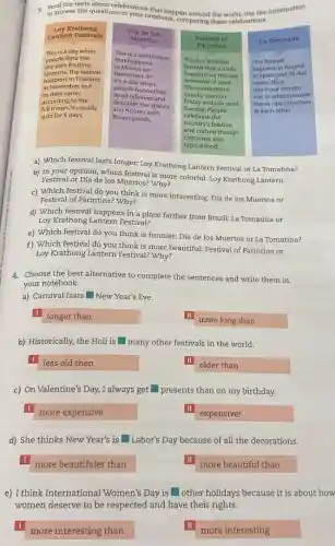 to answer the questions in your notebook, comparing these celebrations.
3. Isanswer the questions/christions that happen around the world Use the information
Loy Krathong
Lantern Festivals
This is a day when
people light the
lanterns.The festival
sky with floating
happens in Thailand
in November, but
its date varies
according to the
full moon. It usually
lasts for 5 days.
Dia de los
Muertos
that happens
This is a celebration
in Mexico on
November 2
It's a day when
dead relatives and
people honor their
and houses with
decorate the streets
flower petals.
La Tomatina
a) Which festival lasts longer: Loy Krathong Lantern Festival or La Tomatina?
b) In your opinion which festival is more colorful! Loy Krathong Lantern
Festival or Día de los Muertos? Why?
c) Which festival do you think is more interesting: Día de los Muertos or
Festival of Parintins? Why?
d) Which festival happens in a place farther from Brazil: La Tomatina or
Loy Krathong Lantern Festival?
e) Which festival do you think is funnier:Día de los Muertos or La Tomatina?
f) Which festival do you think is more beautiful! Festival of Parintins or
Loy Krathong Lantern Festival?Why?
4. Choose the best alternative to complete the sentences and write them in
your notebook.
a) Carnival lasts New Year's Eve.
longer than
more long than
b) Historically, the Holi is many other festivals in the world.
less old then
older than
c) On Valentine's Day,I always get presents than on my birthday.
more expensive
expensiver
d) She thinks New Year's is Labor's Day because of all the decorations.
more beautifuler than
more beautiful than
e) I think International Women's Day is square  other holidays because it is about how
women deserve to be respected and have their rights.
more interesting than
more interesting