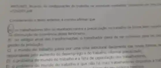 ANT NPS, Ricardo. As configuratides do trobalho no sociedadit capitalism Dispenivel am
viên2/01 pdt
Considerando o texto enterior, 6 correto afirmat que
A) os trabalhadores tém se revoltado contra a precarização no trabalie de forma bem-sucall
na diminuicho de ocorréndia desse fenómeno.
B) no estigio atual das transformaçóes, o trabalhador deixa de ser submisse para ter gap
gestio de produção.
C) o mundo do trabalho passa por uma crise estrutural decorrente das novas formas de
responseveis pelo aumento do desemprego e do trabalho informal precarizado
D) o probleme do mundo do trabalho é a falta de capacitação dos trabalhadores.
E) o problema do mundo do trabalho é que nào há mais trabalhadores dispostos a trat