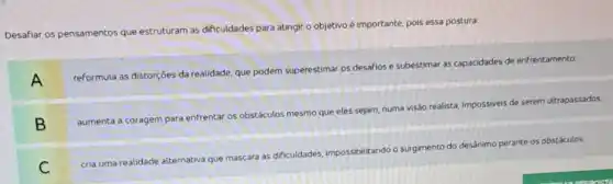 ante, pois essa postura:
Desafiar os pensamentos que
estruturam as dificuldades para atingir o objetivo é importante
A
reformula as distorçoes da realidade, que podem superestimal os desafios e subestimar as capacidades de enfrentamento
B
aumenta a coragem para enfrentar os obstáculos mesmo que eles sejam, numa
visão realista, impossivels
de serem ultrapassados
C
cria uma realidade alternativa
que mascara as dificuldades impossibilitando o surgimento do
desánimo perante os obstáculos.