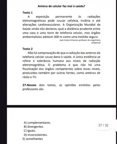 Antena de celular faz mal à saúde?
Texto 1
A exposição permanente às radiações
eletromagnéticas pode causar cefaleia, insônia e até
alterações cardiovasculares . A Organização Mundial da
Saúde ainda não declarou qual a distância prudente entre
uma casa e uma torre de telefonia celular , mas órgãos
ambientalistas adotam 300 m como uma medida segura.
José Carlos Virtuoso, professor de engenharia
ambiental
Texto 2
Não há comprovação de que a radiação das antenas de
telefonia celular cause dano à saúde. A única evidência se
refere à tolerância humana aos niveis de radiação
eletromagnética. 0 problema é que não há uma
fiscalização dos órgãos competentes sobre esses niveis,
produzidos também por outras fontes, como antenas de
rádio e TV.
27-Nesses dois textos as opiniōes emitidas pelos
professores são
A) complementares.
B) divergentes.
C) iguais.
D) inconsistentes.
E) semelhantes