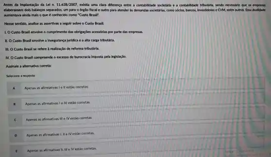 Antes da implantação da Lei n. 11.638/2007 , existia uma clara diferença entre a contabilidade societária e a contabilidade tributária, sendo necessário que as empresas
elaborassem dois balanços separados um para o órgão fiscal e outro para atender às demandas societárias, como sóclos bancos, Investidores e CVM, entre outros. Essa dualidade
aumentava alnda mals o que é conhecido como "Custo Brasil".
Nesse sentido, analise as assertivas a seguir sobre o Custo Brasil:
1. O Custo Brasil envolve o cumprimento das obrigações acessórias por parte das empresas.
II. O Custo Brasil envolve a insegurança jurídica e a alta carga tributária.
III. O Custo Brasil se refere à realização de reforma tributária.
IV. O Custo Brasil compreende o excesso de burocracia imposta pela legislação.
Assinale a alternativa correta:
Selecione a resposta:
Apenas as afirmativas I e II estão corretas.
B Apenas as afirmativas I e IV estão corretas.
C Apenas as afirmativas III e IV estão corretas.
D
Apenas as afirmativas I, II e IV estão corretas.
Apenas as afirmativas II III e IV estão corretas.
E