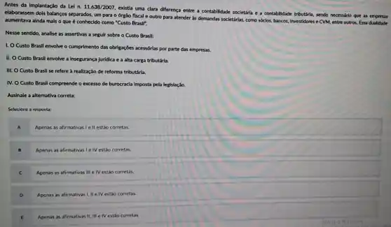 Antes da Implantação da Lei n. 11.638/2007
existia uma clara diferença entre a contabilidade societária e a contabilidade tributária, sendo necessário que as empresas
elaborassem dois balanços separados, um para o órgão fiscal e outro para atender as demandas societárias,como sóclos, bancos,investidores e CVM, entre outros. Essa dualidade
aumentava ainda mals o que é conhecido como "Custo Brasil".
Nesse sentido, analise as assertivas a seguir sobre o Custo Brasil:
I. O Custo Brasil envolve o cumprimento das obrigações acessórlas por parte das empresas.
II. O Custo Brasil envolve a insegurança jurídica e a alta carga tributárla.
III. O Custo Brasil se refere à realização de reforma tributária.
IV. O Custo Brasil compreende o excesso de burocracia imposta pela legislação.
Assinale a alternativa correta:
Selecione a resposta:
A
Apenas as afirmativas I e II estão corretas.
B Apenas as afirmativas le IV estão corretas.
C Apenas as afirmativas III e IV estão corretas.
Apenas as afirmativas I, II e IV estão corretas.
Apenas as afirmativas II III e IV estão corretas.