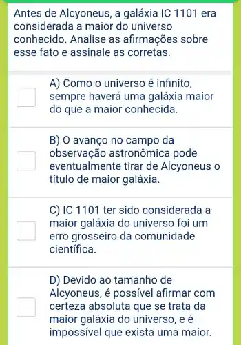 Antes de Alcyoneus , a galáxia IC 1101 era
considerada a maior do universo
conhecido . Analise as afirmações sobre
esse fato e assinale as corretas.
A) Como o universo é infinito,
sempre haverá uma galáxia maior
do que a maior conhecida.
B) 0 avanço no campo da
observação astronômica pode
eventualme nte tirar de Alcyoneus o
título de maior galáxia.
C) IC 1101 ter sido considerada a
maior galáxia do universo foi um
erro grosseiro da comunidade
científica.
D) Devido ao tamanho de
Alcyoneus , é possível afirmar com
certeza absoluta trata da