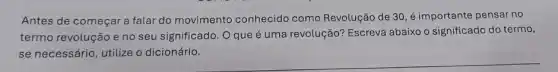 Antes de começar a falar do movimento conhecido como Revolução de 30 ,é importante pensar no
termo revolução e no seu significado. O que é uma revolução? Escreva abaixo o significado do termo,
se necessário, utilize o dicionário.