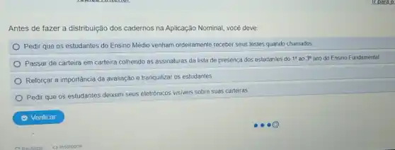 Antes de fazer a distribuição dos cadernos na Aplicação Nominal, você deve:
Pedir que os estudantes do Ensino Médio venham ordeiramente receber seus testes quando chamados
Passar de carteira em carteira colhendo as assinaturas da lista de presença dos estudantes do
1^circ  ao 3^circ  ano do Ensino Fundamental
Reforçar a importância da avaliação e tranquilizar os estudantes
Pedir que os estudantes deixem seus eletrônicos visiveis sobre suas carteiras