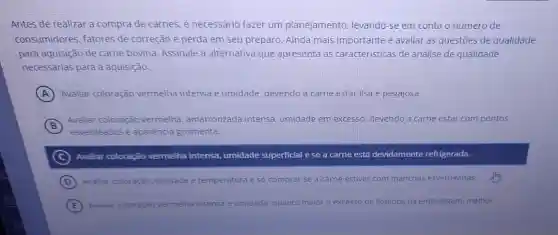 Antes de realizar a compra de carnes, é necessário fazer um planejamento, levando -se em conta o número de
consumidores, fatores de correção e perda em seu preparo. Ainda mais importante é avaliar as questões de qualidade
para aquisição de carne bovina. Assinale a alternativa que apresenta as características de análise de qualidade
necessarias para a aquisição.
A Avaliar coloração vermelha intensa e umidade, devendo a carne estar lisa e pegajosa.
B
Avaliar coloração vermelha, amarronzada intensa, umidade em excesso, devendo a carne estar com pontos
esverdeados e aparência gosmenta.
C Avaliar coloração vermelha intensa.umidade superficial e se a carne está devidamente refrigerada.
D Avaliar coloração, validade e temperatura e só comprar se a carne estiver com manchas esverdeadas.
E Avaliar coloração vermelha intensa e umidade: quanto maior o excesso de liquidos na embalagem melhor.