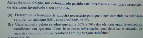 Antes de uma eleição, um determinado partido está interessado em estimar a proporção
de eleitores favoráveis a seu candidato.
(a) Determine o tamanho de amostra necessário para que o erro cometido na estimação
seja de, no máximo 0,01, com confiança de 5% 
(b) Uma amostra piloto revelou que entre 60%  e 70%  dos eleitores eram favoráveis ao
candidato em questão. Com base nessa informação , qual deve ser o tamanho de
amostra de modo que as condições em (a) estejam satisfeitos?