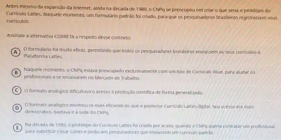 Antes mesmo da expansão da Internet, ainda na década de 1980,0 CNPq se preocupou em criar o que seria o protótipo do
Curriculo Lattes. Naquele momento, um formulário padrão foi criado, para que os pesquisadores brasileiros registrassem seus
curriculos.
Assinale a alternativa CORRETA a respeito desse contexto:
A O formulário foi muito eficaz, permitindo que todos os pesquisadores brasileiros enviassem os seus curriculos a
Plataforma Lattes.
B
profissionais a se encaixarem no Mercado de Trabalho.
Naquele momento, o CNPQ estava preocupado exclusivamente com um tipo de Curriculo Vitae, para ajudar os
C ) O formato analógico dificultava o acesso à produção cientifica de forma generalizada.
D
democrático, bastava irà sede do CNPq.
formato analógico mostrou-se mais eficiente do que o posterior Curriculo Lattes digital. Seu acesso era mais
E
Na década de 1980 o protótipo do Curriculo Lattes foi criado por acaso, quando o CNPq querla contratar um profissional
para substituir César Lattes e pediu aos pesquisadores que enviassem um curriculo padrǎo.