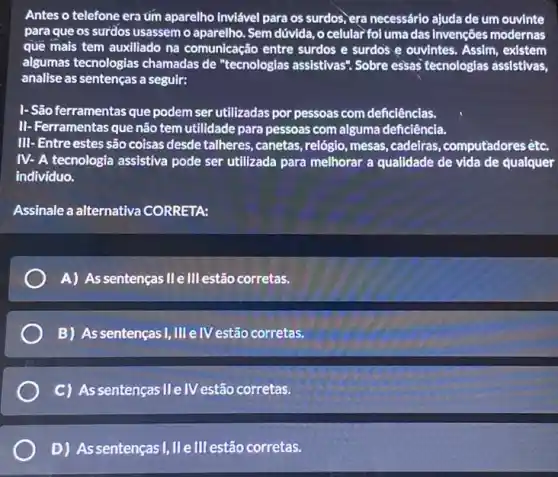 Antes o telefone era tim aparelho inviável para os surdos,era necessário ajuda de um ouvinte
para que os surdos usassem o aparelho. Sem dúvida, o celular fol uma das invenções modernas
que mais tem auxiliado na comunicação entre surdos e surdos e ouvintes . Assim, existem
algumas tecnologias chamadas de "tecnologias assistivas". Sobre essas tecnologias assistivas,
analise as sentenças a seguir:
I-São ferramentas que podem ser utilizadas por pessoas com deficiências.
II- Ferramentas que não tem utilidade para pessoas com alguma deficiência.
III- Entre estes são coisas desde talheres, canetas , relógio, mesas, cadeiras ,computadores etc.
IV- A tecnologia assistiva pode ser utilizada para melhorar a qualidade de vida de qualquer
indivíduo.
Assinale a alternativa CORRETA:
A) As sentenças IIe III estão corretas.
B) As sentençasI, III eIV estão corretas.
C) As sentenças II e IV estão corretas.
D) Assentenças I,IIIe III estão corretas.