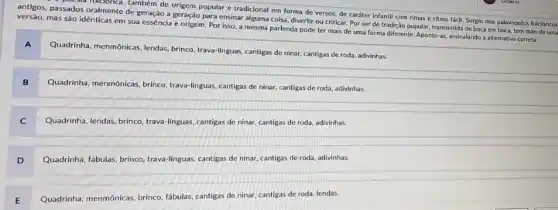 antigos, passados oralmente de geração a geração para ensinar alguma coisa, divertir ou criticar. Por ser de tradição popular, transmitida de boca em boca, tem mais de uma
poesia folciorica, também de origem popular e tradicional em forma de versos de caráter infantil com rimas e ritmo fácli.Surgiu dos palawreados folclóricos
versão, mas são idênticas em sua essência e origem. Por isso, a mesma parlenda pode ter mais de uma forma diferente. Aponte-as, assinalando a alternativa correta:
A
Quadrinha, menmonicas, lendas, brinco trava-linguas, cantigas de ninar cantigas de roda, adivinhas.
B
Quadrinha, menmônicas, brinco trava-linguas, cantigas de ninar cantigas de roda, adivinhas.
C
Quadrinha, lendas, brinco, trava -linguas, cantigas de ninar.cantigas de roda, adivinhas.
D
Quadrinha, fábulas, brinco, trava -linguas, cantigas de ninar,cantigas de roda, adivinhas.
E
Quadrinha, menmonicas, brinco, fábulas cantigas de ninar, cantigas de roda, lendas.