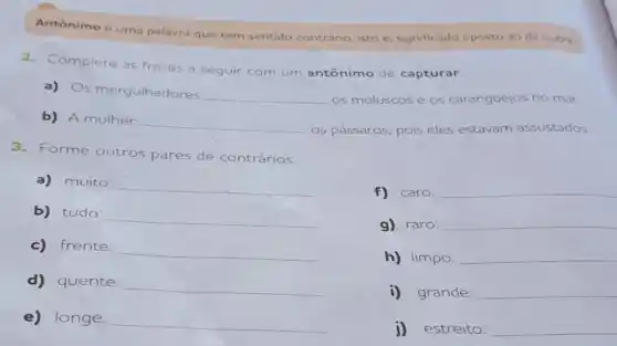 Antônimo é uma palavra que tem sentido contrário, isto é significado oposto ao de outra.
2.Complete as frases a seguir com um antônimo de capturar.
a) Os mergulhadores
__ os moluscos e os caranguejos no mar
b) A mulher
__ os pássaros, pois eles estavam assustados.
3.Forme outros pares de contrários.
a)muito:
__
f) caro: __
b) tudo:
__
g) raro: __
c) frente:
__
h) limpo: __
d) quente:
__
i)grande: __
e) longe: __
j)estreito: __