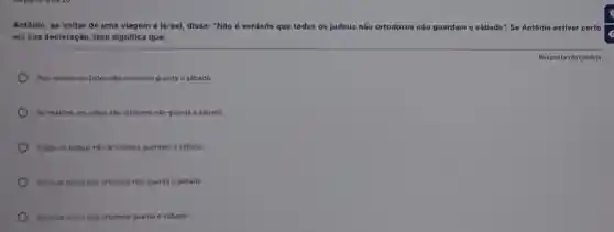 Antônio, ao voltar de uma viagem a Israel disse: "Não é verdade que todos os judeus não ortodoxos não guardam o sábado" : So Antônio estiver certo
em sua declaração, isso significa que:
Resposta obrigatória
Pelo menos um judeu não ortodoxo guarda o sábado
No máximo um judeu não ortodoxo não guarda o sábado
Todos os judeus nǎo ortodoxos guardam o sábado
Nenhum judeu nilo ortodoxo nilo guarda o sábado
Nenhum judeu nilo ortodoxo guarda o sibado