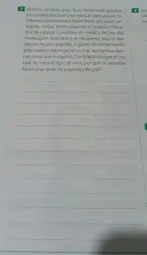 Antônio, de nove anos, ficou fortemente gripado
em consequência de uma infecção pelo vírus A. Os
sintomas desenvolvidos foram: febre alta tosse car-
regada, coriza dores corporais e cefaleia intensa
(dor de cabeça)Consultou um médico, fez uso das
medicaçōes prescritas e se recuperou alguns dias
depois. No ano seguinte, o garoto foi contaminado
pelo mesmo microrganismo mas apresentou ape-
nas coriza leve e espirros Considerando que se tra-
tava do mesmo tipo de vírus, por que os sintomas
foram mais leves na segunda infecção?
__