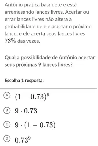 Antônio pratica basquete e está
arremesando lances livres . Acertar ou
errar lances livres não altera a
probabilidade de ele acertar o proximo
lance, e ele acerta seus lances livres
73%  das vezes.
Qual a possibilid ade de Antônio acertar
seus próximas ; 9 lances livres?
Escolha 1 resposta:
A (1-0.73)^9
B 9cdot 0.73
C 9cdot (1-0.73)
D 0.73^9