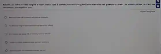 Antonio, ao voltar de uma viagem a Israe!disse: "Não é verdade que todos os judeus não ortodoxos não guardam o sábado". Se Antônio estiver
declaração, isso significa que:
Nenhum judeu nilo ortodoxo não guarda o sabado
No miximo um judeu não ortodoxo não guarda o sabado
Pelo menos um judeu nào ortodoxo guarda o sabado
Todos os judeus nilo ortodoxos guardam o sébado
Nenhum judeu nilo ortodoxo guarda o sabado