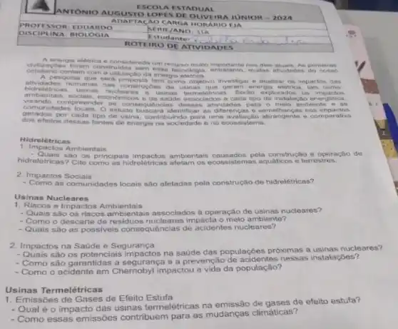 ANTONIO AUG UST OLC PPES DE OLIN EIRA JUNIOR -2024
ESCO LA ES TADI JAL
ADAP TACA OCAR GA HOR ARIO EI a
PROF ESSO R:ED UAR DO
SERIE /ANO: 3 TA
DISC IPLI NA: B IOLOGI a
Estudant
ROTEI RO DE ATIVIDA DES
A energia eletrica é conside rada um recurso muito dias atuais. As primeiras
cotidiano contam com a utilização da energia
s foram construidns sem essa teenologia entretanto, multas altividadas do nosso
quise que sera proposta tem como objetivo investigar e analisar os impactos das
ambiention cada tipo do instalação energética,
humanas nas construçbles de geram energia eletrica
economicos of source association Serilo explorados os impactos
com unidades locals. (O) estionsequencias as consequências dessas atvidade para emelhançan nos impacios
visando.compreender andmicos o de saude associados a
gerados por cada ti O estudo buscard identificar as mavallação abrangente e comparativa
dos efeitos dessas fontes de energia na sociedade e no ecossistema.
Hidrelétricas
1. Impactos Ambientais
- Quais sào os principais ambiontais causados pela construção e operação de
hidreletricas?Cite como as hidrelétricas aftam os ecossistemas aquáticos e terrestres.
2. Impactos Sociais
- Como as comunidades locais são afetadas pela construção de hidrelétricas?
Usinas Nucleares
1. Riscos e Impactos Ambientais
- Quais são os riscos ambientais associados à operação de usinas nucleares?
- Como o descarte de nucleares impacta o meio ambiente?
- Quais são as possiveis consequências de acidentes nucleares?
2. Impactos na Saúde e Segurança
- Quais são os potenciais impactos na saúde das populações próximas a nucleares?
- Como são garantidas a segurança e a prevenção nessas instalações?
- Como o acidente em Chernobyl impactou a vida da populaçao?
Usinas Termelétricas
1.missões de Gases de Efeito Estufa
- Qual é o impact das usinas termelétricas na emissão de gases de efeito estufa?
- Como essas emissões contribuem para as mudanças climáticas?