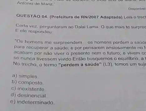 Antonio do Mariz.
QUESTAO 04. (Prefeitura de RN12007 Adaptada) Loia o troc
Corta voz, perguntaram no Dalai Lama: Oque mais to surprec
E ele respondeu
"Os homens me surpreendem os homens perdem a saúd
para recuperar a sade o por pensarem ansiosamente no li
acabam por nào viver o presente nem o futuro; o vivem cc
so nunca tivessem vivido Então busquemos o equillbrio , a
No trecho, o termo "perdom a saúde" (L3)temos um suje
a) simples.
b) composto
c) inexistente
d) desinencial
e) indeterminado
Disponivel