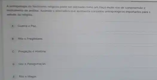 A antropologia do fenomeno religioso pode ser pensada como um traço muito rico de compreensão e
instrumento de andilise. Assinale a atternativa que apresenta concellos antropologicos importantes para
estudo da relgilo.
A Querra e Paz
B Rito e Fraglidade
C Pregaçao e Historia.
Der e Peregrinação.
E Rto e Magla.