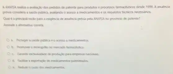 A ANVSA realize a evalizito dos pedidas de patente para produtose processos farmackutices desde 1999 A anuencia
previa considero a sade publica, avalando o acesso a medicamentos ecs requisitis tecrices necessarios
Qual éa principal racks para a exigencia de andencia previa pela AM/S?no processo de patente?
Assinale a atemative correta
a. Proteger a saide publica ec acesso a medicamentos.
b. Promoveromonopolic no mercado farmacticion
produção para empressas nacionsis
d. Foditar a exportaglo de medicamentos patenteads
e. Redurocustodes medicamentos.