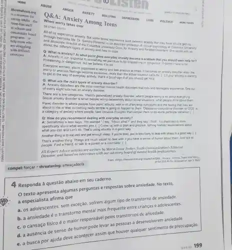 A: Anxiety Among Teens
When worry takes over
DESTINY SMITH
All of us experience anxiety But some teens experience such extreme anxiety that they have trouble getting
through everyday life. Dr. Sandra Pimentel is an assistant professor of clinical psychology at Columba University
and associale director of the Columbia University Clinic for Anxiety and Related Disorders She spoke with us
about the different types of anxiety and how to cope
Q: What is anxiety?At what point gloes everyday anxiety become a problem that you should seek help for?
A: Anxiety is our response to something we perceive to be threatening or dangerous It doesnthave to be
threatening or dangerous, but we believe it to be
Everyone worries you're supposed to worry and feel anxious at times It becomes an anxiety disorder when the
worry or anxious feelings become excessive, more than the actual situation calls for 1 If your anxiety is starting
to get in the way of everyday activity that's a good sign that you should get help
Q: What are the main types of anxiety disorder?
A: Anxiety disorders are the most health disorders that kids and teenagers experience. One out
of every eight kids has an anxiety disorder.
There are a few categories. There's generalized apxiety disorder, where people worry lot about everything
anxiety disorder is when people nervily excessively about social sluations what people think about them
disorder is where people have panic attacks, with a lot of physical symptoms and the feeling that they are
about to die or that something really terrible is going to happen to a category of anxiety where people have intrusive thoughts that compel them to do some particular behavior [.]
Q: How do you recommend dealing with everyday anxiety?
and they say. "Stuff" It's important to think
specifically about what the. This you ried. Come up with a plan and prepare, setting realistic expectations about
can and can't do. That's using anxiety in a good way
Another thing is to eat well and get enough sleep. If you're tired, you're less likely to deal with stress in a good way. [-]
another thing: Things to much easier to deal with if you have a sense of humor about them And talk to
people another thing, or talk to a parent or a counselor. [.]
Advice articles arrive with Maria Luisa Tucker Youth Communication's Editorial
Director, and based on exterviews with our advisory Tueken mental health professionals.
d=EA-2015-10-15gt 
Accessed on Apr 9.1020 from chirps//heretalsten org//saes/EA and Annely, Among, Teens https://2020
compel: forçar threatening: ameaçador/a
Responda à questão abaixo em seu caderne.
apresenta algumas perguntas e respostas sobre ansiedade. No texto,
Specialista afirm que
a sadolescentes, sem exceção, sofrem alaum tipo de transtorno de ansiedade.
transtorno menta mais frequente entre crianças e adolescentes.
cansaço fisico é maior responsave pelos transtornos de ansiedade.
levar as pessoas a desenvolverem ansiedade.
por ajuda deve acontecer assim que houver qualquer sentimento de preocupação.
