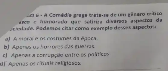 AO 6 - A Comédia grega trata-se de um gênero crítico
esco e humorado que satiriza diversos aspectos da
Jciedade. Podemos citar como exemplo desses aspectos:
a) A moral e os costumes da época.
b) Apenas os horrores das guerras.
c) Apenas a corrupção entre os políticos.
d) Apenas os rituais religiosos.