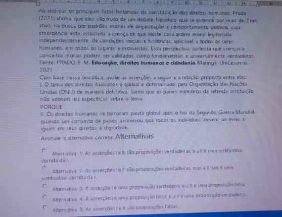 Ao abordar os principais fatos historicos da constitule ão dos direitos humanos Prado
(2021) afirma que eles são fruto de um debate filosófico que se estende por mais de 2 mil
anos, na busca por padrões morais de organização e comportame nto politico, cuja
emergência está associada à crença de que existe uma ordern moral legitim ada
independentemente de condições socials e historicas, aplicavel a todos as seres
humanos, em todos os lugares e momentos. Essa perspectiva sustenta que crencas e
conceitos morais podem ser validados como fundamentais e universalmente verdadeiros.
Fonte: PRADO. F. M Educação, direitos humanos e cidadania. Maringá:UniCesumar,
2021.
Com base nessa temátic:3. avalie as asserções a seguir e a relação proposta entre elas:
1,0 tema dos direitos humanos é global e determinado pela Organização das Naçães
Unidas (ONU) de m aneira definitiva, tanto que os paises membros da
nǎo adotam leis especificas sobre o tema.
PORQUE
11. Os direitos hum anos se tornaram pauta global após o fim da Segunda Guerra Mundial,
quando um conjunto de paises asseverou que todos os individuos devem ser livres e
iguais em seus direitos e dignidade.
Assinale a alternativa correta: Alternativas
c Alternativa 1: As asserçōes le II são proposições verdadeiras e allé uma justificativa
correta da I.
c
Alternativa 2: As asserções Iell são proposiçōes verdadeiras, mas all não é uma
justificativa correta da I.
c Alternativa 3: A asserção Ié uma proposição verdadeira eallé uma proposição falsa.
c Alternativa 4: A asserção lé uma proposição falsa e all/éuma proposição verdadeira.
Alternativa 5: As asserçōes le II são proposições falsas.