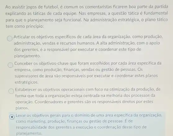 Ao assistir jogos de futebol, é comum os comentaristas ficarem boa parte da partida
explicando as táticas de cada equipe. Nas empresas a questão tática é fundamental
para que o planejamento seja funcional. Na administração estratégica , o plano tático
tem como princípio:
Articular os objetivos especificos de cada área da organização, como produção,
administração, vendas e recursos humanos. A alta administração, com o apolo
dos gerentes, é a responsável por executare coordenar este tipo de
planejamento.
Conceber os objetivos -chave que foram escolhidos por cada área especifica da
empresa, como produção , finanças, vendas ou gestão de pessoas. Os
supervisores de área são responsáveis por executare coordenar estes planos
estratégicos.
Estabelecer os objetivos operacionais com foco na otimização da produção, de
forma que toda a organização esteja centrada na melhoria dos processos da
operação. Coordenadores e gerentes são os responsáveis diretos por estes
planos.
Levar os objetivos gerais para o domínio de uma área especifica da organização,
como marketing, produção finanças ou gestão de pessoas. E de
responsabilidade dos gerentes a execução e coordenação desse tipo de
planejamento.