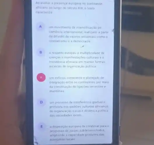 Ao avaliar a presença europeia no continente
africano ao longo do século XIX, 0 texto
caracteriza
A um movimento de intensificação do
comércio internacional, realizado a partir
da difusão de valores universais como o
cristianismo e a democracia
B o respeito europeu à multiplicidade de
crenças e manifestações culturals ea
insisténcia africana em manter formas
arcaicas de organização politica
um esforço consciente e planejado de
integração entre os continentes por meio
da constituição de ligaçōes terrestres e
maritimas
D um processo de interferência gradual e
profunda nos padrôes culturais africanos.
de organização social e dinámica politica
das sociedades locais
E
progresso de paises subde senvolvidos,
a disposição europeia de colaborar para o